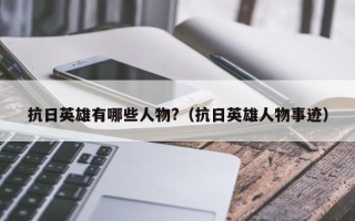 抗日英雄有哪些人物?（抗日英雄人物事迹）