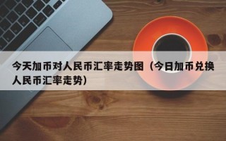 今天加币对人民币汇率走势图（今日加币兑换人民币汇率走势）