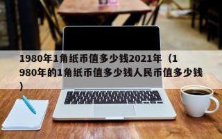 1980年1角纸币值多少钱2021年（1980年的1角纸币值多少钱人民币值多少钱）