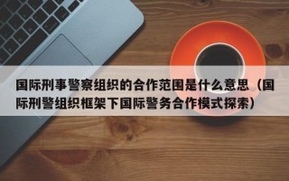 国际刑事警察组织的合作范围是什么意思（国际刑警组织框架下国际警务合作模式探索）