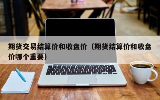 期货交易结算价和收盘价（期货结算价和收盘价哪个重要）