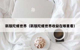 新版陀螺世界（新版陀螺世界收益在哪里看）