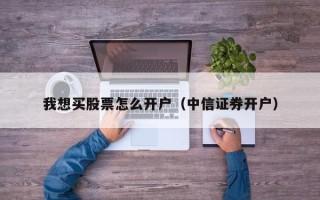 我想买股票怎么开户（中信证券开户）