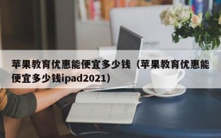 苹果教育优惠能便宜多少钱（苹果教育优惠能便宜多少钱ipad2021）