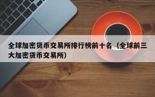 全球加密货币交易所排行榜前十名（全球前三大加密货币交易所）