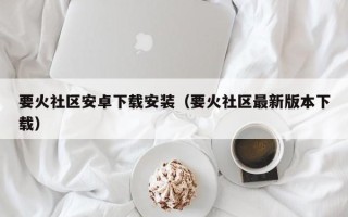 要火社区安卓下载安装（要火社区最新版本下载）