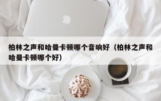 柏林之声和哈曼卡顿哪个音响好（柏林之声和哈曼卡顿哪个好）