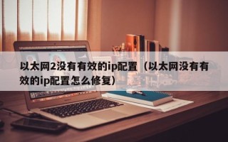 以太网2没有有效的ip配置（以太网没有有效的ip配置怎么修复）