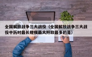 全国解放战争三大战役（全国解放战争三大战役中历时最长规模最大歼敌最多的是）