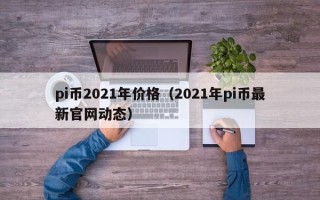 pi币2021年价格（2021年pi币最新官网动态）