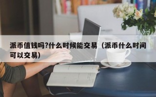 派币值钱吗?什么时候能交易（派币什么时间可以交易）