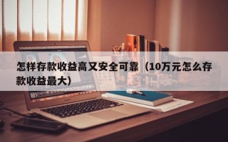 怎样存款收益高又安全可靠（10万元怎么存款收益最大）