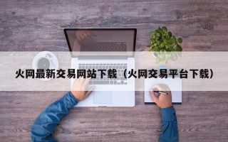 火网最新交易网站下载（火网交易平台下载）