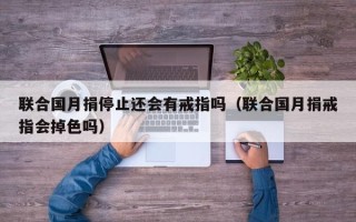 联合国月捐停止还会有戒指吗（联合国月捐戒指会掉色吗）