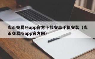 库币交易所app官方下载安卓手机安装（库币交易所app官方网）