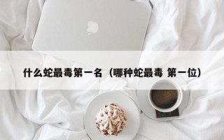 什么蛇最毒第一名（哪种蛇最毒 第一位）