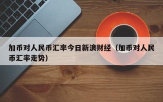 加币对人民币汇率今日新浪财经（加币对人民币汇率走势）