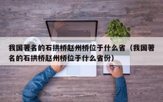 我国著名的石拱桥赵州桥位于什么省（我国著名的石拱桥赵州桥位于什么省份）