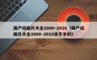 国产动画片大全2000~2010（国产动画片大全2000~2010关于羊的）