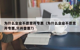 为什么企业不愿意开专票（为什么企业不愿意开专票,只开普票?）