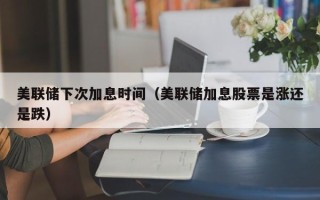 美联储下次加息时间（美联储加息股票是涨还是跌）