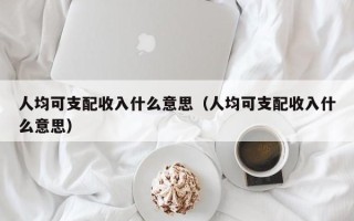 人均可支配收入什么意思（人均可支配收入什么意思）