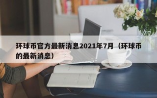 环球币官方最新消息2021年7月（环球币的最新消息）