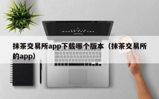 抹茶交易所app下载哪个版本（抹茶交易所的app）