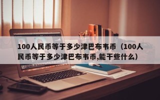 100人民币等于多少津巴布韦币（100人民币等于多少津巴布韦币,能干些什么）