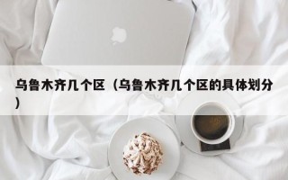 乌鲁木齐几个区（乌鲁木齐几个区的具体划分）