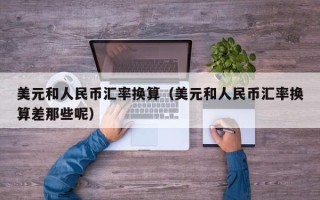 美元和人民币汇率换算（美元和人民币汇率换算差那些呢）