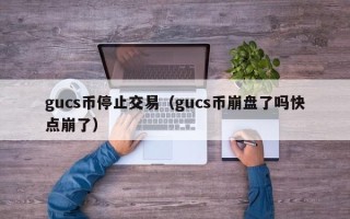 gucs币停止交易（gucs币崩盘了吗快点崩了）