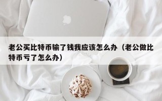 老公买比特币输了钱我应该怎么办（老公做比特币亏了怎么办）