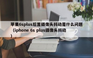 苹果6splus后置摄像头抖动是什么问题（iphone 6s plus摄像头抖动）