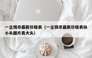 一尘钱币最新价格表（一尘钱币最新价格表孙小头图片袁大头）