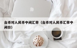 台币对人民币中间汇率（台币对人民币汇率中间价）