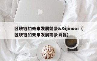 区块链的未来发展前景&&ijinooi（区块链的未来发展前景肖磊）