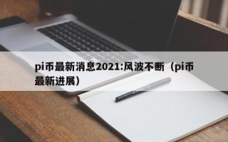 pi币最新消息2021:风波不断（pi币最新进展）