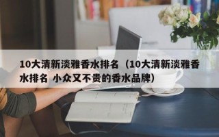 10大清新淡雅香水排名（10大清新淡雅香水排名 小众又不贵的香水品牌）