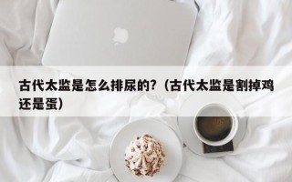 古代太监是怎么排尿的?（古代太监是割掉鸡还是蛋）