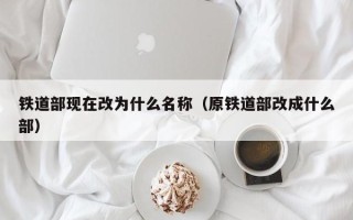 铁道部现在改为什么名称（原铁道部改成什么部）