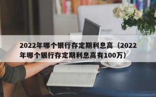 2022年哪个银行存定期利息高（2022年哪个银行存定期利息高有100万）