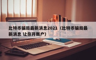 比特币骗局最新消息2021（比特币骗局最新消息 让你开账户）