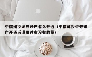 中信建投证券账户怎么开通（中信建投证券账户开通后没用过有没有收费）