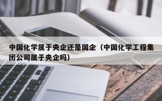 中国化学属于央企还是国企（中国化学工程集团公司属于央企吗）