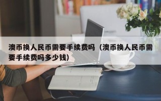 澳币换人民币需要手续费吗（澳币换人民币需要手续费吗多少钱）