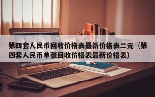 第四套人民币回收价格表最新价格表二元（第四套人民币单张回收价格表最新价格表）