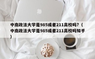 中南政法大学是985或者211高校吗?（中南政法大学是985或者211高校吗知乎）