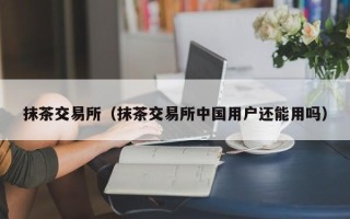 抹茶交易所（抹茶交易所中国用户还能用吗）