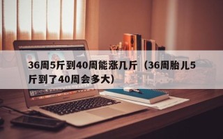 36周5斤到40周能涨几斤（36周胎儿5斤到了40周会多大）